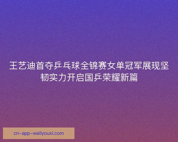 王艺迪首夺乒乓球全锦赛女单冠军展现坚韧实力开启国乒荣耀新篇