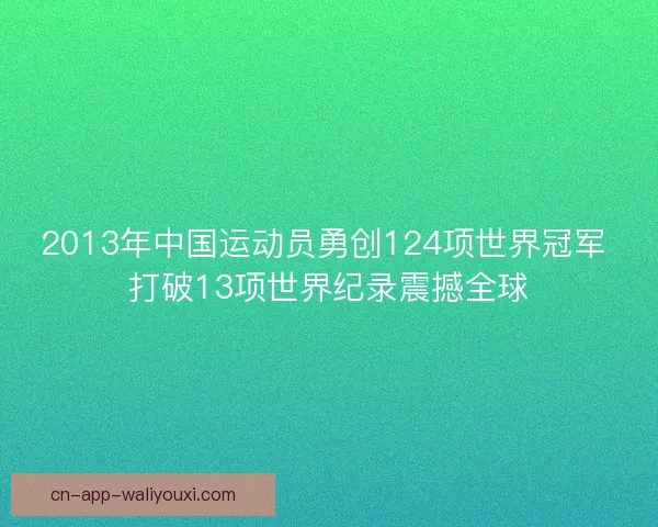 2013年中国运动员勇创124项世界冠军 打破13项世界纪录震撼全球