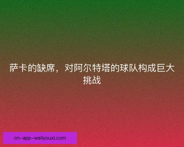萨卡的缺席，对阿尔特塔的球队构成巨大挑战