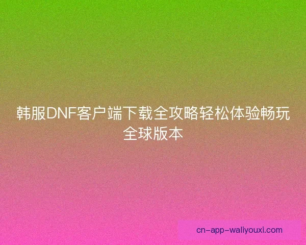韩服DNF客户端下载全攻略轻松体验畅玩全球版本