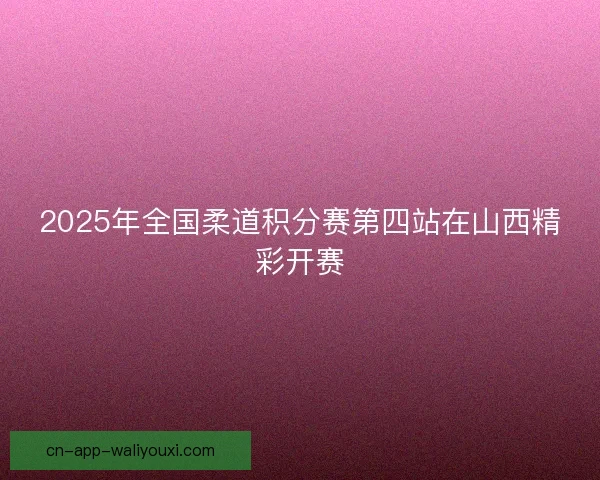2025年全国柔道积分赛第四站在山西精彩开赛